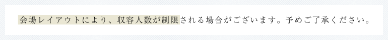 会場レイアウトにより、収容人数が制限される場合がございます。予めご了承ください。