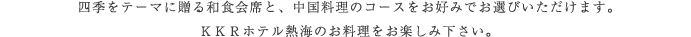 四季をテーマに贈る和食会席と、中国料理コースをお好みでお選びいただけます。ＫＫＲホテル熱海のお料理をお楽しみ下さい。